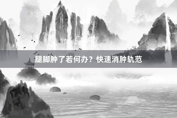 腿脚肿了若何办？快速消肿轨范